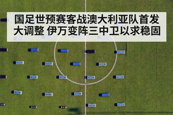 国足世预赛客战澳大利亚队首发大调整 伊万变阵三中卫以求稳固